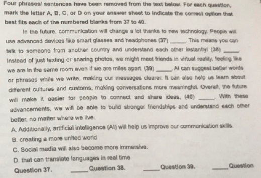 Four phrases/ sentences have been removed from the text below. For each question,
mark the letter A, B, C, or D on your answer sheet to indicate the correct option that
best fits each of the numbered blanks from 37 to 40.
In the future, communication will change a lot thanks to new technology. People will
use advanced devices like smart glasses and headphones (37) _. This means you can
talk to someone from another country and understand each other instantly! (38)_
Instead of just texting or sharing photos, we might meet friends in virtual reality, feeling like
we are in the same room even if we are miles apart. (39) _. Al can suggest better words
or phrases while we write, making our messages clearer. It can also help us lear about
different cultures and customs, making conversations more meaningful. Overall, the future
will make it easier for people to connect and share ideas. (40) _ With these
advancements, we will be able to build stronger friendships and understand each other
better, no matter where we live.
A. Additionally, artificial intelligence (AI) will help us improve our communication skills.
B. creating a more united world
C. Social media will also become more immersive.
D. that can translate languages in real time
Question 37. _Question 38. _Question 39. _Question