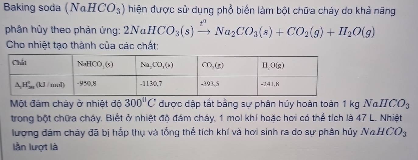 Baking soda (NaHCO_3) hiện được sử dụng phổ biến làm bột chữa cháy do khả năng
phân hủy theo phản ứng: 2NaHCO_3(s)xrightarrow t^0Na_2CO_3(s)+CO_2(g)+H_2O(g)
Cho nhiệt tạo thành của các chất:
Một đám cháy ở nhiệt độ 300°C được dập tắt bằng sự phân hủy hoàn toàn 1 kg NaHCO_3
trong bột chữa cháy. Biết ở nhiệt độ đám cháy, 1 mol khí hoặc hơi có thể tích là 47 L. Nhiệt
lượng đám cháy đã bị hấp thụ và tổng thể tích khí và hơi sinh ra do sự phân hủy NaHCO_3
lần lượt là