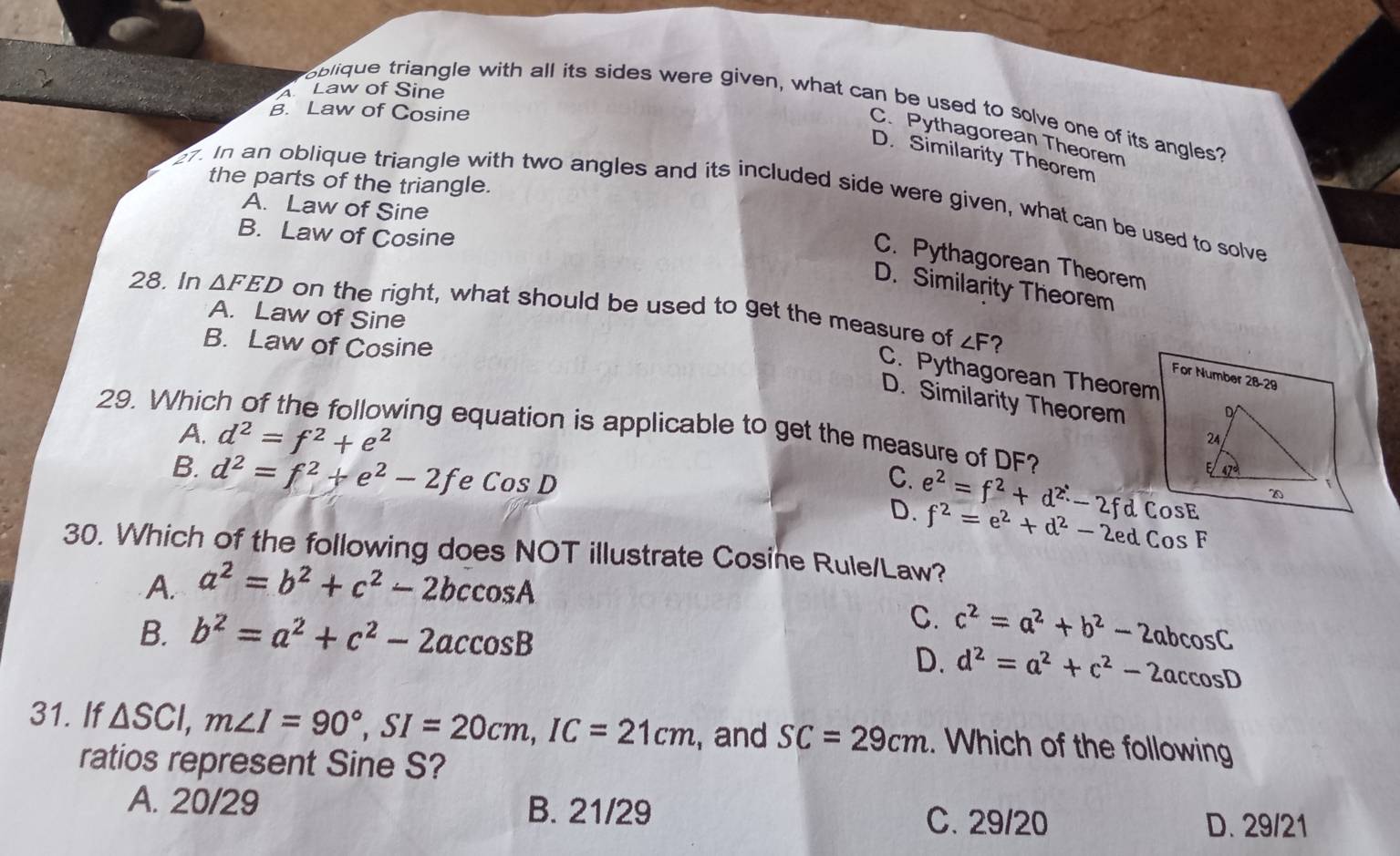 Law of Sine
oblique triangle with all its sides were given, what can be used to solve one of its angles?
B. Law of Cosine
C. Pythagorean Theorem
D. Similarity Theorem
the parts of the triangle.
7. In an oblique triangle with two angles and its included side were given, what can be used to solve
A. Law of Sine
B. Law of Cosine
C. Pythagorean Theorem
D. Similarity Theorem
28. In △ FED on the right, what should be used to get the measure of
A. Law of Sine
∠ F
B. Law of Cosine ?
C. Pythagorean Theorem
For Number 28-29
29. Whic
D. Similarity Theorem
A. d^2=f^2+e^2
wing equation is applicable to get the measure of DF?
B. d^2=f^2+e^2-2f e CosD C. e^2=f^2+d^2-2fdcos E
D. f^2=e^2+d^2-2edCosF
30. Which of the following does NOT illustrate Cosine Rule/Law?
A. a^2=b^2+c^2-2bccos A
C.
B. b^2=a^2+c^2-2accos B c^2=a^2+b^2-2abcos C
D. d^2=a^2+c^2-2accos D
31. If △ SCI,m∠ I=90°,SI=20cm,IC=21cm , and SC=29cm. Which of the following
ratios represent Sine S?
A. 20/29 B. 21/29 C. 29/20 D. 29/21