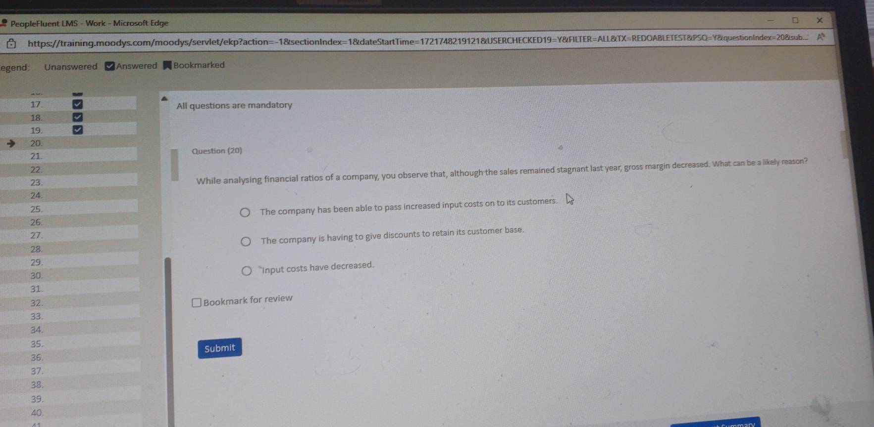 PeopleFluent LMS - Work - Microsoft Edge
https://training.moodys.com/moodys/servlet/ekp?action=-1&sectionIndex=1&dateStartTime=1721748219121&USERCHECKED19=Y&FILTER=ALL&TX=REDOABLETEST&PSQ=Y&questionIndex=20&sub...
egend: Unanswered Answered Bookmarked
17. All questions are mandatory
18.
19.
20.
21.
Question (20)
22.
23.
While analysing financial ratios of a company, you observe that, although the sales remained stagnant last year, gross margin decreased. What can be a likely reason?
24.
25.
The company has been able to pass increased input costs on to its customers.
26.
27.
28. The company is having to give discounts to retain its customer base.
29.
30.
*Input costs have decreased.
31.
32.
] Bookmark for review
33.
34.
35.
36. Submit
37.
38.
39.
40.