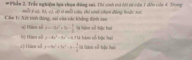 Phần 2. Trắc nghiệm lựa chọn đúng sai. Thí sinh trả lời từ câu 1 đến câu 4. Trong
mỗi ý a), b), c), d) ở mỗi câu, thi sinh chọn đúng hoặc sai.
Câu 1: Xét tính đúng, sai của các khẳng định sau
a) Hàm số y=-2x^2+3x- 1/2  là hàm số bậc hai
b) Hàm số y=8x^4-5x^2+0, ,5 là hàm số bậc hai
c) Hàm số y=9x^3+3x^2-x- 1/2  là hàm số bậc hai