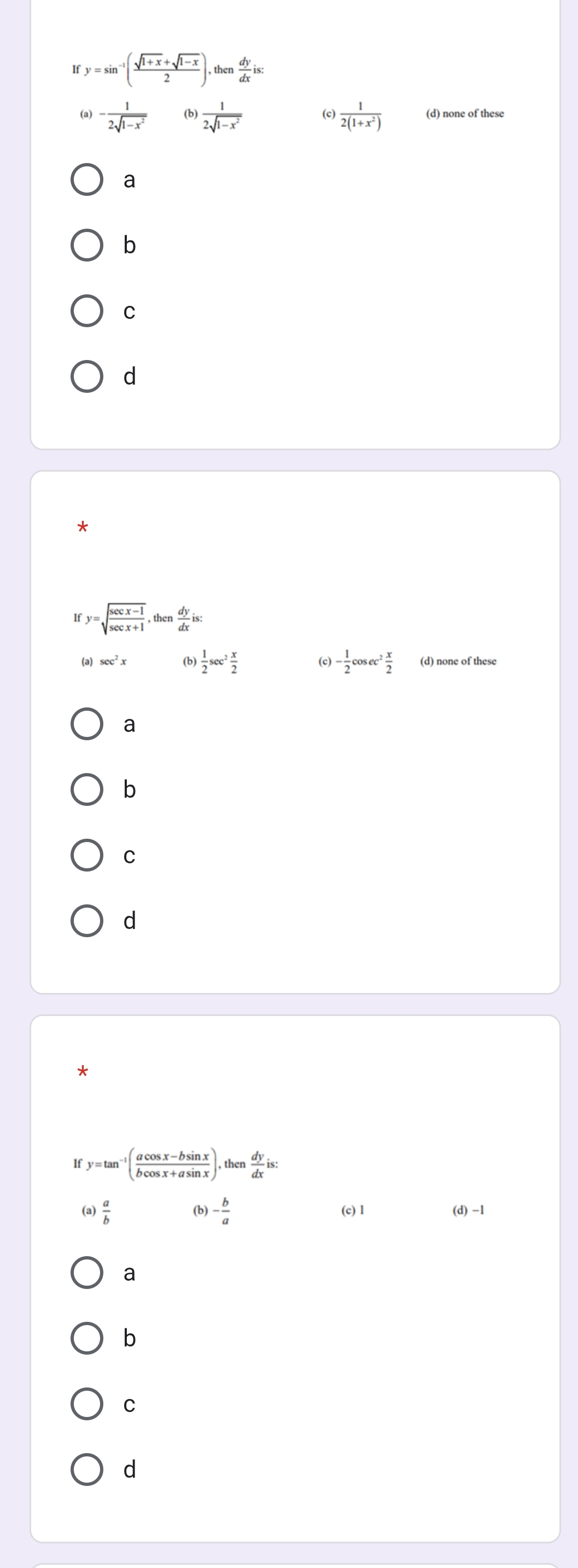 If y=sin^(-1)( (sqrt(1+x)+sqrt(1-x))/2 ),then  dy/dx  is:
(a) - 1/2sqrt(1-x^2)  (b)  1/2sqrt(1-x^2)  (c)  1/2(1+x^2)  (d) none of these
a
b
C
d
y=sqrt(frac sec x-1)sec x+1, then dy/dx  is:
(a) sec^2x (b)  1/2 sec^2 x/2  (c) - 1/2 cos ec^2 x/2  (d) none of these
a
b
C
d
*
y=tan^(-1)( (acos x-bsin x)/bcos x+asin x ). th n  dy/dx  is:
(a)  a/b  (b) - b/a  (c) 1 (d )-1
a
b
C
d