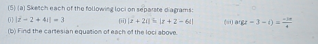 (5) (a) Sketch each of the following loci on separate diagrams: 
(i) |z-2+4i|=3 (ii) |z+2i|=|z+2-6i| (i) argz-3-i)= (-3π )/4 
(b) Find the cartesian equation of each of the loci above.