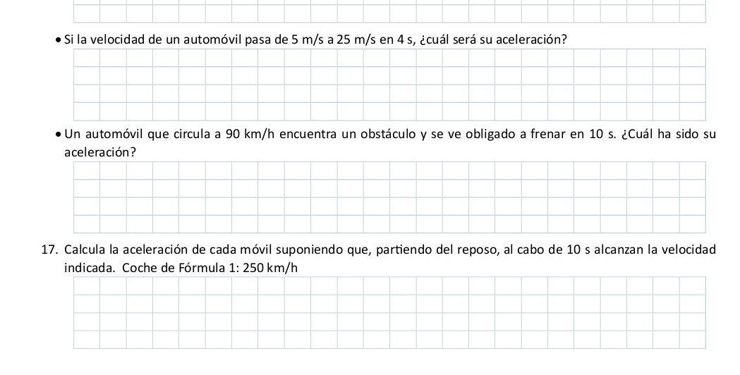 Si la velocidad de un automóvil pasa de 5 m/s a 25 m/s en 4 s, ¿cuál será su aceleración? 
Un automóvil que circula a 90 km/h encuentra un obstáculo y se ve obligado a frenar en 10 s. ¿Cuál ha sido su 
aceleración? 
17. Calcula la aceleración de cada móvil suponiendo que, partiendo del reposo, al cabo de 10 s alcanzan la velocidad 
indicada. Coche de Fórmula 1:250km /h