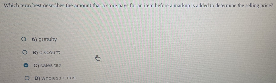 Which term best describes the amount that a store pays for an item before a markup is added to determine the selling price?
A) gratuity
B) discount
C) sales tax
D) wholesale cost