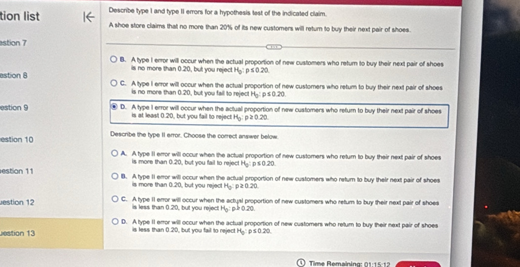 tion list
Descrbe type I and type II errors for a hypothesis test of the indicated claim.
A shoe store claims that no more than 20% of its new customers will return to buy their next pair of shoes.
stion 7
B. A type I error will occur when the actual proportion of new customers who return to buy their next pair of shoes
is no more than 0.20, but you reject H_0:p≤ 0.20. 
estion 8
C. A type I error will occur when the actual proportion of new customers who return to buy their next pair of shoes
is no more than 0.20, but you fail to reject H_0:p≤ 0.20. 
estion 9 D. A type I error will occur when the actual proportion of new customers who return to buy their next pair of shoes
is at least 0.20, but you fail to reject H_0:p≥ 0.20. 
Describe the type II error. Choose the correct answer below.
estion 10
A. A type II error will occur when the actual proportion of new customers who return to buy their next pair of shoes
is more than 0.20, but you fail to reject H_0:p≤ 0.20. 
estion 11 B. A type II error will occur when the actual proportion of new customers who return to buy their next pair of shoes
is more than 0.20, but you reject H_0:p≥ 0.20. 
estion 12 C. A type 11 error will occur when the actual proportion of new customers who return to buy their next pair of shoes
is less than 0.20, but you reject H_0:p≥ 0.20.
D. A type II error will occur when the actual proportion of new customers who return to buy their next pair of shoes
is less than 0.20, but you fail to reject
estion 13 H_0:p≤ 0.20. 
Time Remaining: 01:15:12