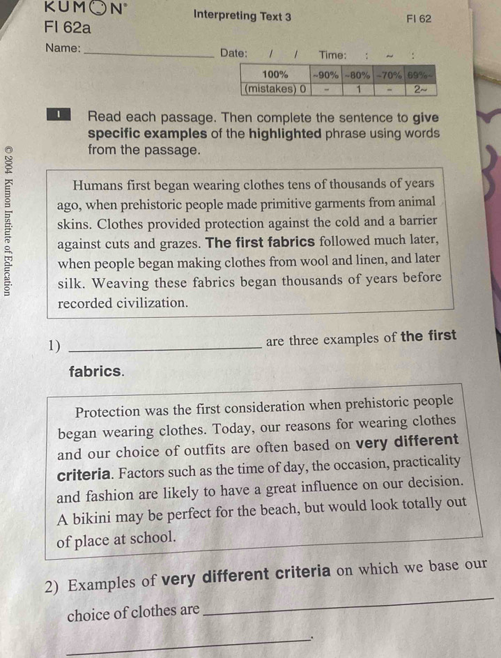 KUM、 N° Interpreting Text 3 FI 62 
Fl 62a 
Name: _Date: 1 1 Time: : ~ : 
Read each passage. Then complete the sentence to give 
specific examples of the highlighted phrase using words 
from the passage. 
Humans first began wearing clothes tens of thousands of years 
ago, when prehistoric people made primitive garments from animal 
skins. Clothes provided protection against the cold and a barrier 
against cuts and grazes. The first fabrics followed much later, 
when people began making clothes from wool and linen, and later 
silk. Weaving these fabrics began thousands of years before 
recorded civilization. 
1)_ 
are three examples of the first 
fabrics. 
Protection was the first consideration when prehistoric people 
began wearing clothes. Today, our reasons for wearing clothes 
and our choice of outfits are often based on very different 
criteria. Factors such as the time of day, the occasion, practicality 
and fashion are likely to have a great influence on our decision. 
A bikini may be perfect for the beach, but would look totally out 
of place at school. 
_ 
2) Examples of very different criteria on which we base our 
choice of clothes are 
_、.