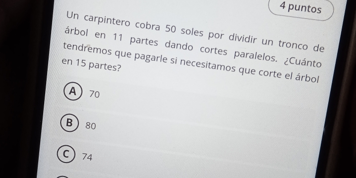 puntos
Un carpintero cobra 50 soles por dividir un tronco de
árbol en 11 partes dando cortes paralelos. ¿Cuánto
en 15 partes? tendremos que pagarle si necesitamos que corte el árbol
A 70
B 80
C 74