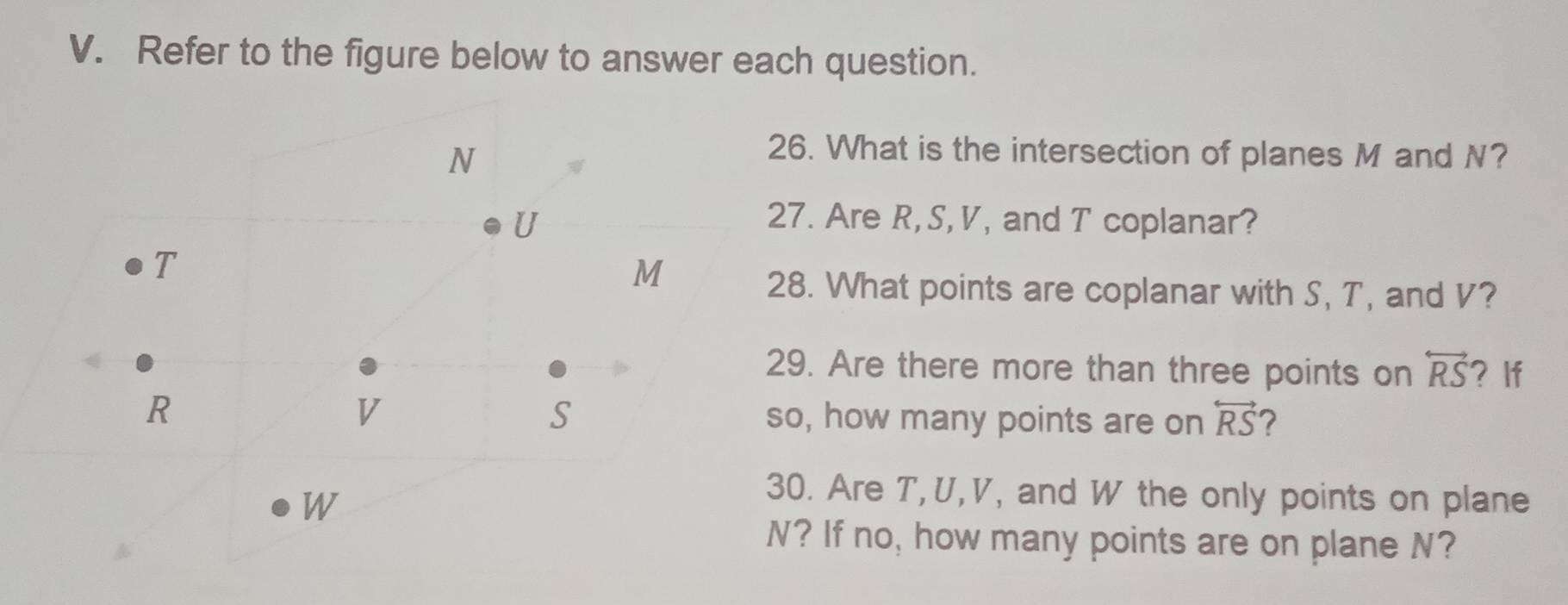 Refer to the figure below to answer each question. 
6. What is the intersection of planes M and N? 
7. Are R, S, V, and T coplanar? 
8. What points are coplanar with S, T, and V? 
9. Are there more than three points on overleftrightarrow RS ? If
o, how many points are on overleftrightarrow RS 7 
0. Are T, U, V, and W the only points on plane 
? If no, how many points are on plane N?