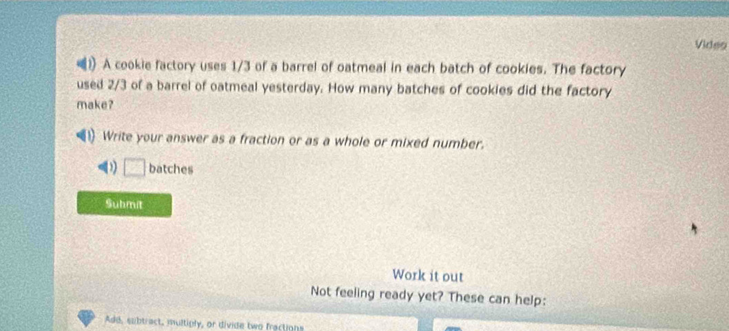 Video 
D A cookie factory uses 1/3 of a barrel of oatmeal in each batch of cookies. The factory 
used 2/3 of a barrel of oatmeal yesterday. How many batches of cookies did the factory 
make? 
Write your answer as a fraction or as a whole or mixed number.
b^2 batches 
Submit 
Work it out 
Not feeling ready yet? These can help: 
Add, subtract, multiply, or divide two fractions