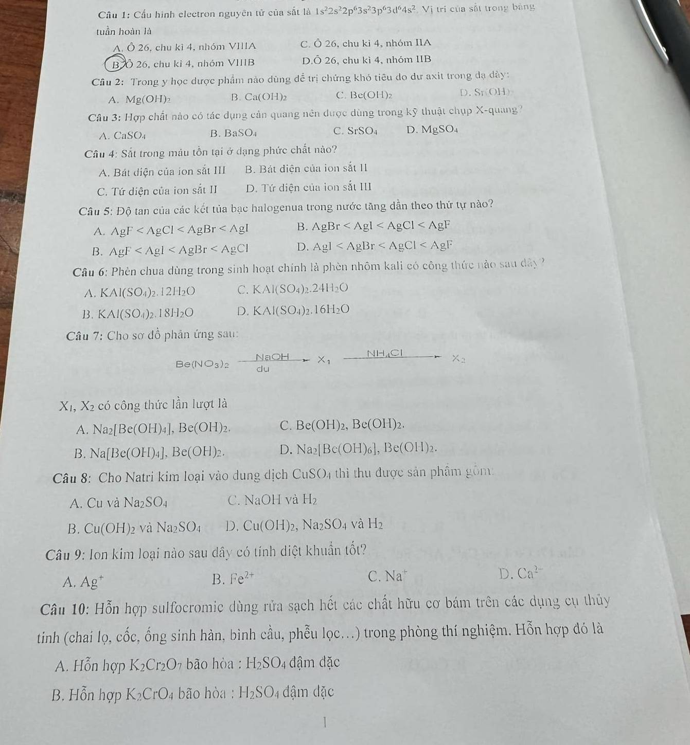 Cầu 1: Cấu hình electron nguyên tử của sắt là 1s^22s^22p^63s^23p^63d^64s^2 Vị trí của sắt trong bảng
tuần hoàn là
A. Ô 26, chu kì 4, nhóm VIIIA C. Ô 26, chu kì 4, nhóm IIA
B Ô 26, chu kỉ 4, nhóm VIIIB D.Ô 26, chu kì 4, nhóm IIB
Câu 2: Trong y học dược phẩm nảo dùng đễ trị chứng khó tiêu do dư axit trong đạ dảy:
A. Mg(OH) Ca(OH)_2 C. Be(OH): D. Sr(0) 
B.
Câu 3: Hợp chất nào có tác dụng cản quang nên được dùng trong kỹ thuật chụp X-quang?
A. CaSO_4 B. BaSO₄ C. SrSO_4 D. MgSO_4
Câu 4: Sắt trong máu tồn tại ở dạng phức chất nào?
A. Bát điện của ion sắt III B. Bát điện của ion sắt II
C. Tứ diện của ion sắt II D. Tứ diện của ion sắt III
Câu 5: Độ tan của các kết tủa bạc halogenua trong nước tăng dần theo thứ tự nào?
A. AgF B. AgBr
B. AgF D. Ag]
Câu 6: Phèn chua dùng trong sinh hoạt chính là phèn nhôm kali có công thức nào sau dây?
A. KAl(SO_4)_2.12H_2O C. KAl(SO_4)_2.24H_2O
B. KAl(SO_4)_2.18H_2O D. KAl(SO_4)_2.16H_2O
Câu 7: Cho sơ đồ phản ứng sau:
Be(NO_3)_2 NaOH/du -X_1xrightarrow NH_4ClX_2
X_1,X_2 có công thức lần lượt là
A. Na_2[Be(OH)_4],Be(OH)_2. C. Be(OH)_2,Be(OH)_2.
B. Na[Be(OH)_4],Be(OH)_2.
D. Na_2[Be(OH)_6],Be(OH)_2.
Câu 8: Cho Natri kim loại vào dung dịch CuSO_4 thì thu được sản phâm gồm:
A. 11 và Na_2SO_4 C. NaOHv a H_2
B. Cu(OH)_2 và Na_2SO_4 D. Cu(OH)_2,Na_2SO_4 và H_2
Câu * 9: Ion kim loại nào sau dây có tính diệt khuẩn tốt?
A. Ag^+ B. Fe^(2+)
C. Na^+ D. Ca^(2-)
Câu 10: Hỗn hợp sulfocromic dùng rửa sạch hết các chất hữu cơ bám trên các dụng cụ thủy
tinh (chai lọ.chat Oc c, ổng sinh hàn, bình cầu, phễu lọc...) trong phòng thí nghiệm. Hỗn hợp đó là
A. Hỗn hợp K_2Cr_2O_7 bão hòa : H_2SO 4 đậm đặc
B. Hỗn hợp K_2CrO_4 bão hòa : H_2SO_4 đậm dặc
