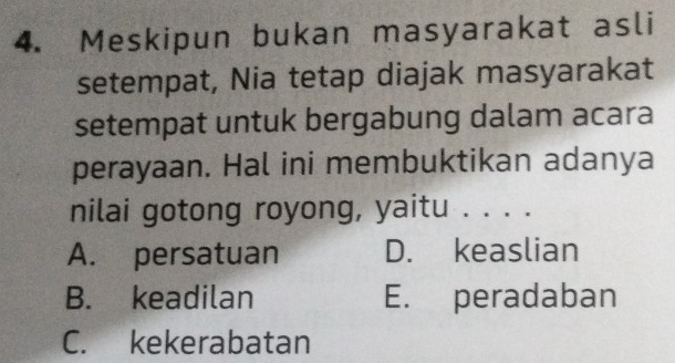 Meskipun bukan masyarakat asli
setempat, Nia tetap diajak masyarakat
setempat untuk bergabung dalam acara
perayaan. Hal ini membuktikan adanya
nilai gotong royong, yaitu . . . .
A. persatuan D. keaslian
B. keadilan E. peradaban
C. kekerabatan