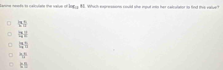 Janine needs to calculate the value of log _1281. Which expressions could she input into her calculator to find this value?
 log 81/ln 12 
 log 12/log 81 
 log 81/log 12 
 ln 81/12 
 ln 81/ln 12 