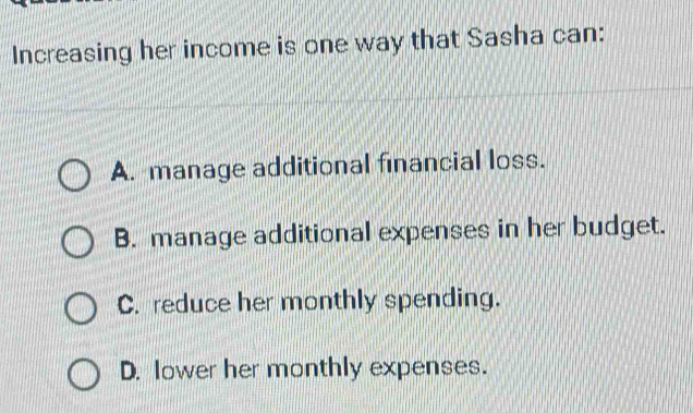 Increasing her income is one way that Sasha can:
A. manage additional financial loss.
B. manage additional expenses in her budget.
C. reduce her monthly spending.
D. lower her monthly expenses.