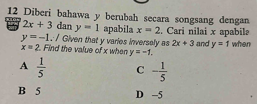 Diberi bahawa y berubah secara songsang dengan
SPM
klon 2x+3 dan y=1 apabila x=2. Cari nilai x apabilə
2017
y=-1.:/ Given that y varies inversely as 2x+3 and y=1 when
x=2. Find the value of x when y=-1.
A  1/5 
C - 1/5 
B 5 D -5