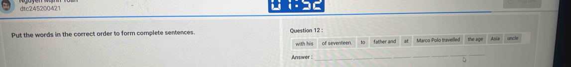 dtc245200421 
1= 
Put the words in the correct order to form complete sentences. Question 12 : 
with his of seventeen to father and at Marco Polo travelled the age Asia uncle 
Answer : 
_