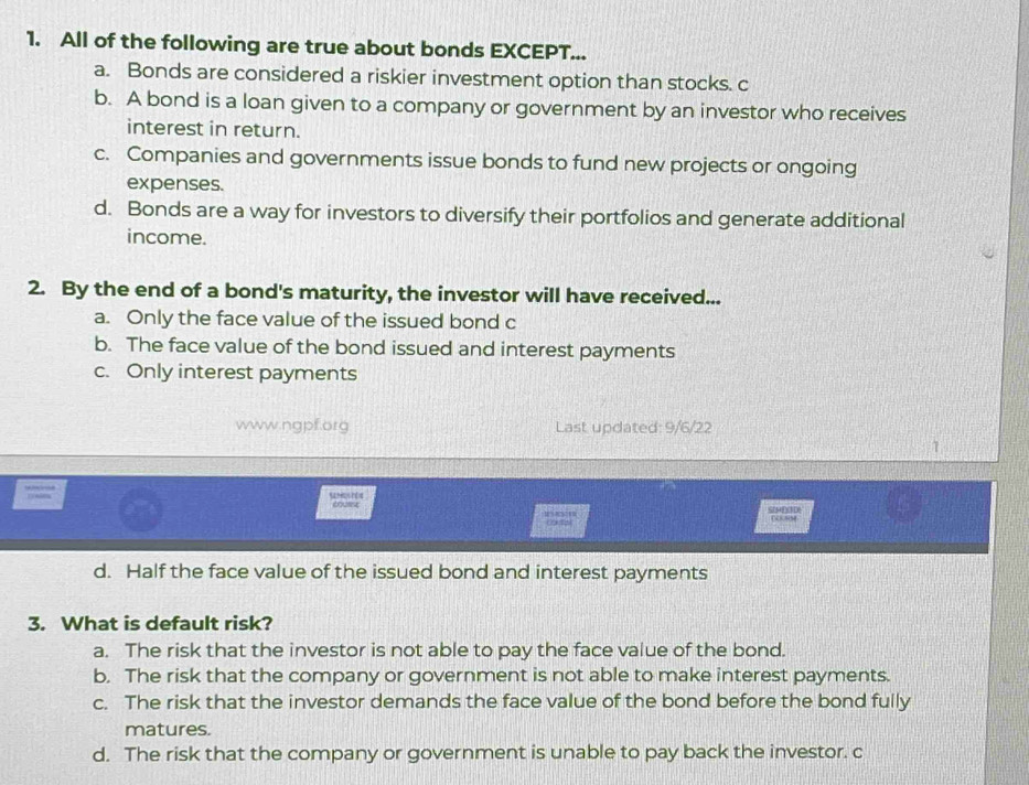 All of the following are true about bonds EXCEPT...
a. Bonds are considered a riskier investment option than stocks. c
b. A bond is a loan given to a company or government by an investor who receives
interest in return.
c. Companies and governments issue bonds to fund new projects or ongoing
expenses.
d. Bonds are a way for investors to diversify their portfolios and generate additional
income.
2. By the end of a bond's maturity, the investor will have received...
a. Only the face value of the issued bond c
b. The face value of the bond issued and interest payments
c. Only interest payments
www.ngpf.org Last updated: 9/6/22
1
curst m on Stnce D NM
d. Half the face value of the issued bond and interest payments
3. What is default risk?
a. The risk that the investor is not able to pay the face value of the bond.
b. The risk that the company or government is not able to make interest payments.
c. The risk that the investor demands the face value of the bond before the bond fully
matures.
d. The risk that the company or government is unable to pay back the investor. c