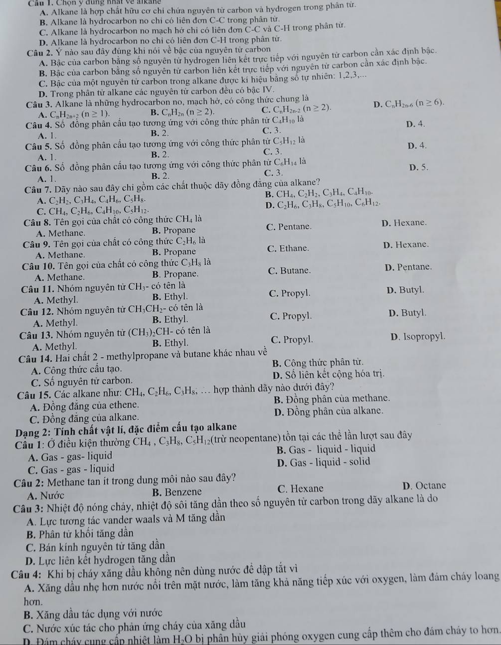 Chọn ý đung nhất về alkang
A. Alkane là hợp chất hữu cơ chỉ chứa nguyên tử carbon và hydrogen trong phân tử.
B. Alkane là hydrocarbon no chi có liên đơn C-C trong phân từ.
C. Alkane là hydrocarbon no mạch hở chỉ có liên đơn C-C và C-H trong phân tử.
D. Alkane là hydrocarbon no chỉ có liên đơn C-H trong phân tử.
Câu 2. Ý nào sau đây đúng khi nói về bậc của nguyên tử carbon
A. Bâc của carbon bằng số nguyên từ hydrogen liên kết trực tiếp với nguyên tử carbon cần xác định bậc.
B. Bậc của carbon bằng số nguyên tử carbon liên kết trực tiếp với nguyên tử carbon cần xác định bậc.
C. Bậc của một nguyên tử carbon trong alkane được kí hiệu bằng số tự nhiên: 1,2,3,...
D. Trong phân tử alkane các nguyên tử carbon đều có bậc IV.
Câu 3. Alkane là những hydrocarbon no, mạch hở, có công thức chung là
A. C_nH_2n+2(n≥ 1). B. C_nH_2n(n≥ 2). C. C_nH_2n-2(n≥ 2). D. C_nH_2n-6(n≥ 6).
Câu 4. Số đồng phân cầu tạo tương ứng với công thức phân tử C_4H_10 là
A. 1. B. 2. C. 3. D. 4.
Câu 5. Số đồng phân cấu tạo tương ứng với công thức phân tử C_5H_12 là
A. 1. B. 2. C. 3. D. 4.
Câu 6. Số đồng phân cấu tạo tương ứng với công thức phân tử C_6H_14 là
D. 5.
A. 1. B. 2. C. 3
Câu 7. Dãy nào sau đây chi gồm các chất thuộc dãy đồng đẳng của alkane?
A. C_2H_2,C_3H_4,C_4H_6,C_5H_8.
B. CH_4,C_2H_2,C_3H_4,C_4H_10.
D. C_2H_6,C_3H_8,C_5H_10,C_6H_12.
C. CH_4,C_2H_6,C_4H_10,C_5H_12.
Câu 8. Tên gọi của chất có công thức CH_4 là
A. Methane. B. Propane
C. Pentane. D. Hexane.
Câu 9. Tên gọi của chất có công thức C_2H_6 là D. Hexane.
A. Methane. B. Propane C. Ethane.
Câu 10. Tên gọi của chất có công thức C_3H_8 là D. Pentane.
A. Methane. B. Propane. C. Butane.
Câu 11. Nhóm nguyên tử CH_3- có tên là D. Butyl.
A. Methyl. B. Ethyl.
C. Propyl.
Câu 12. Nhóm nguyên tử CH_3CH_2- - có tên là D. Butyl.
A. Methyl. B. Ethyl. C. Propyl.
Câu 13. Nhóm nguyên tử CH_3 )₂CH- có tên là
A. Methyl. B. Ethyl. C. Propyl. D. Isopropyl.
Câu 14. Hai chất 2 - methylpropane và butane khác nhau về
A. Công thức cầu tạo. B. Công thức phân tử.
C. Số nguyên tử carbon. D. Số liên kết cộng hóa trị.
Câu 15. Các alkane như: CH_4,C_2H_6,C_3H_8, T hợp thành dãy nào dưới đây?
A. Đồng đẳng của ethene. B. Đồng phân của methane.
C. Đồng đẳng của alkane. D. Đồng phân của alkane.
Dạng 2: Tính chất vật lí, đặc điểm cấu tạo alkane
Câu 1: Ở điều kiện thường CH_4,C_3H_8,C_5H_12 (trừ neopentane) tồn tại các thể lần lượt sau đây
B. Gas - liquid - liquid
A. Gas - gas- liquid
C. Gas - gas - liquid D. Gas - liquid - solid
Câu 2: Methane tan ít trong dung môi nào sau đây?
A. Nước B. Benzene C. Hexane D. Octane
Cầu 3: Nhiệt độ nóng chảy, nhiệt độ sôi tăng dần theo số nguyên tử carbon trong dãy alkane là do
A. Lực tương tác vander waals và M tăng dần
B. Phân tử khối tăng dần
C. Bán kính nguyên tử tăng dần
D. Lực liên kết hydrogen tăng dần
Câu 4: Khi bị cháy xăng dầu không nên dùng nước đề dập tắt vì
A. Xăng dầu nhẹ hơn nước nổi trên mặt nước, làm tăng khả năng tiếp xúc với oxygen, làm đám cháy loang
hơn.
B. Xăng dầu tác dụng với nước
C. Nước xúc tác cho phản ứng cháy của xăng dầu
D.  Đám cháy cung cấp nhiệt làm H-O bị phần hủy giải phóng oxygen cung cấp thêm cho đám cháy to hơn.