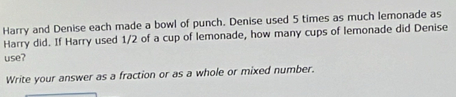 Harry and Denise each made a bowl of punch. Denise used 5 times as much lemonade as 
Harry did. If Harry used 1/2 of a cup of lemonade, how many cups of lemonade did Denise 
use? 
Write your answer as a fraction or as a whole or mixed number.