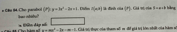 » Câu 54.Cho parabol (P):y=3x^2-2x+1. Điểm I(a;b) là đinh cia(P). Giá trị ciaS=a+b bằng 
bao nhiêu? 
Điền đáp số: -3, -1  1/2 
Câu 55. Cho hàm số v=mx^2-2x-m-1. Giá trị thực của tham số m để giá trị lớn nhất của hàm số