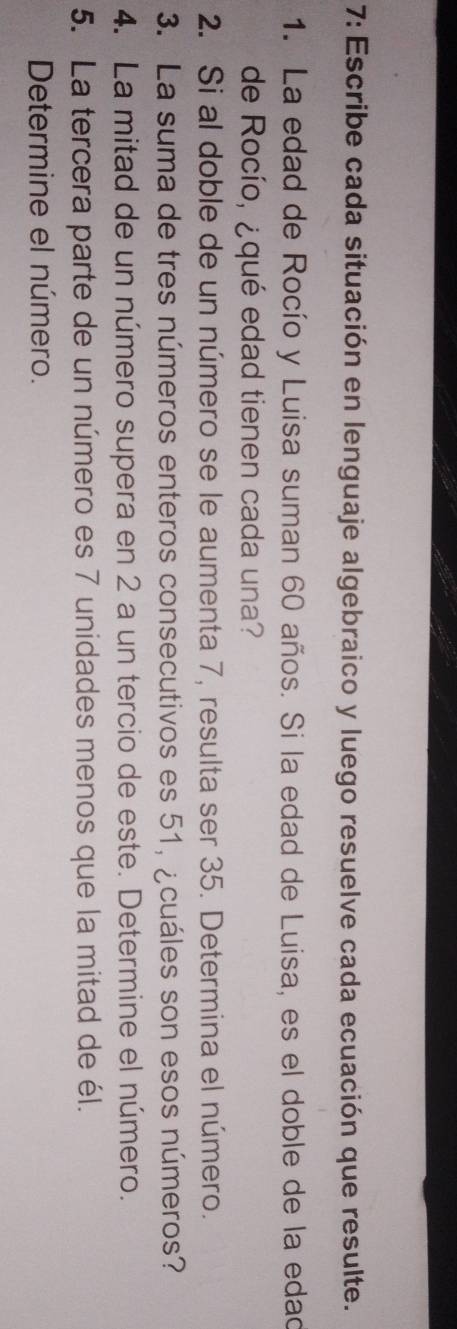 7: Escribe cada situación en lenguaje algebraico y luego resuelve cada ecuación que resulte. 
1. La edad de Rocío y Luisa suman 60 años. Si la edad de Luisa, es el doble de la edad 
de Rocío, ¿qué edad tienen cada una? 
2. Si al doble de un número se le aumenta 7, resulta ser 35. Determina el número. 
3. La suma de tres números enteros consecutivos es 51, ¿cuáles son esos números? 
4. La mitad de un número supera en 2 a un tercio de este. Determine el número. 
5. La tercera parte de un número es 7 unidades menos que la mitad de él. 
Determine el número.