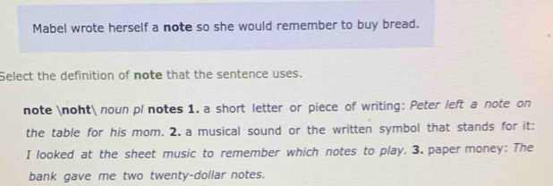 Mabel wrote herself a note so she would remember to buy bread. 
Select the definition of note that the sentence uses. 
note noht noun pl notes 1. a short letter or piece of writing: Peter left a note on 
the table for his mom. 2. a musical sound or the written symbol that stands for it: 
I looked at the sheet music to remember which notes to play. 3. paper money: The 
bank gave me two twenty-dollar notes.