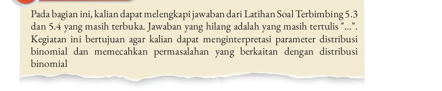 Pada bagian ini, kalian dapat melengkapi jawaban dari Latihan Soal Terbimbing 5.3
dan 5.4 yang masih terbuka. Jawaban yang hilang adalah yang masih tertulis "...". 
Kegiatan ini bertujuan agar kalian dapat menginterpretasi parameter distribusi 
binomial dan memecahkan permasalahan yang berkaitan dengan distribusi 
binomial