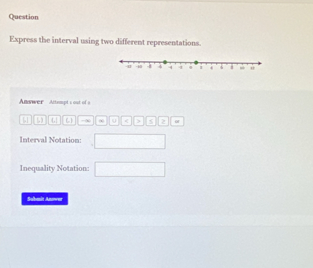 Question 
Express the interval using two different representations. 
Answer Attempt 1 out of 2
[] [,) (, ) -∞ ∞ U < <tex>> S or 
Interval Notation: 
Inequality Notation: 
Submit Answer