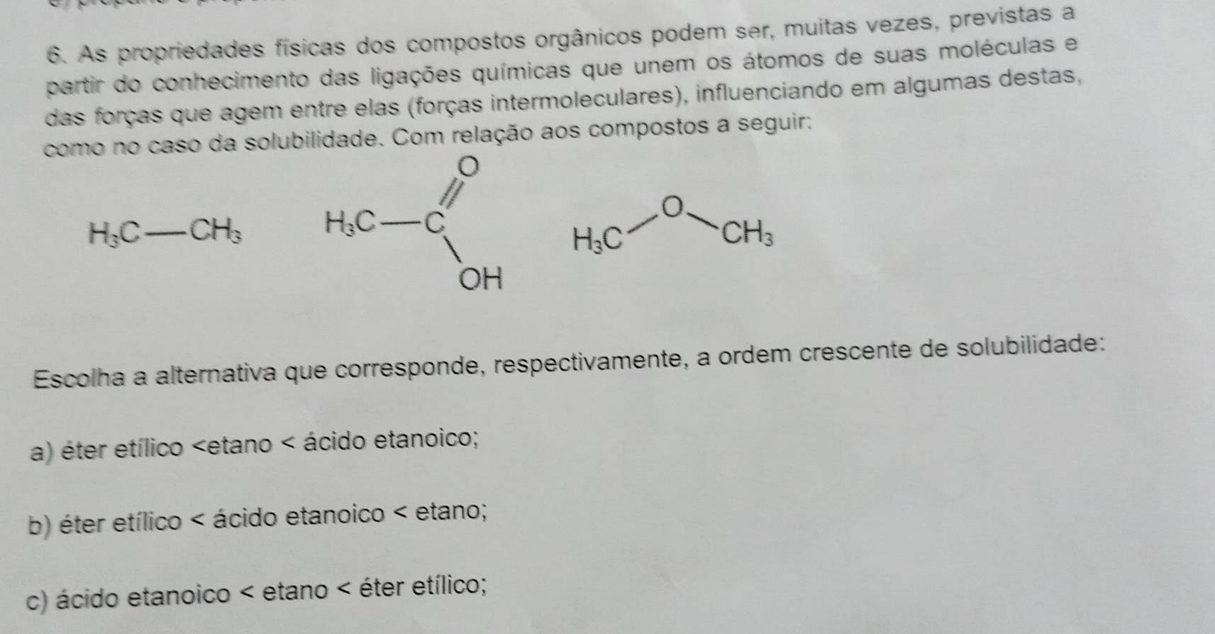 As propriedades físicas dos compostos orgânicos podem ser, muitas vezes, previstas a
partir do conhecimento das ligações químicas que unem os átomos de suas moléculas e
das forças que agem entre elas (forças intermoleculares), influenciando em algumas destas,
como no caso da solubilidade. Com relação aos compostos a seguir:
H_3C-CH_3
H_3C-ON_OCH_3
Escolha a alternativa que corresponde, respectivamente, a ordem crescente de solubilidade:
a) éter etílico < ácido etanoico;
 b) éter etílico < ácido etanoico < etano;
 c) ácido etanoico < etano < éter etílico;