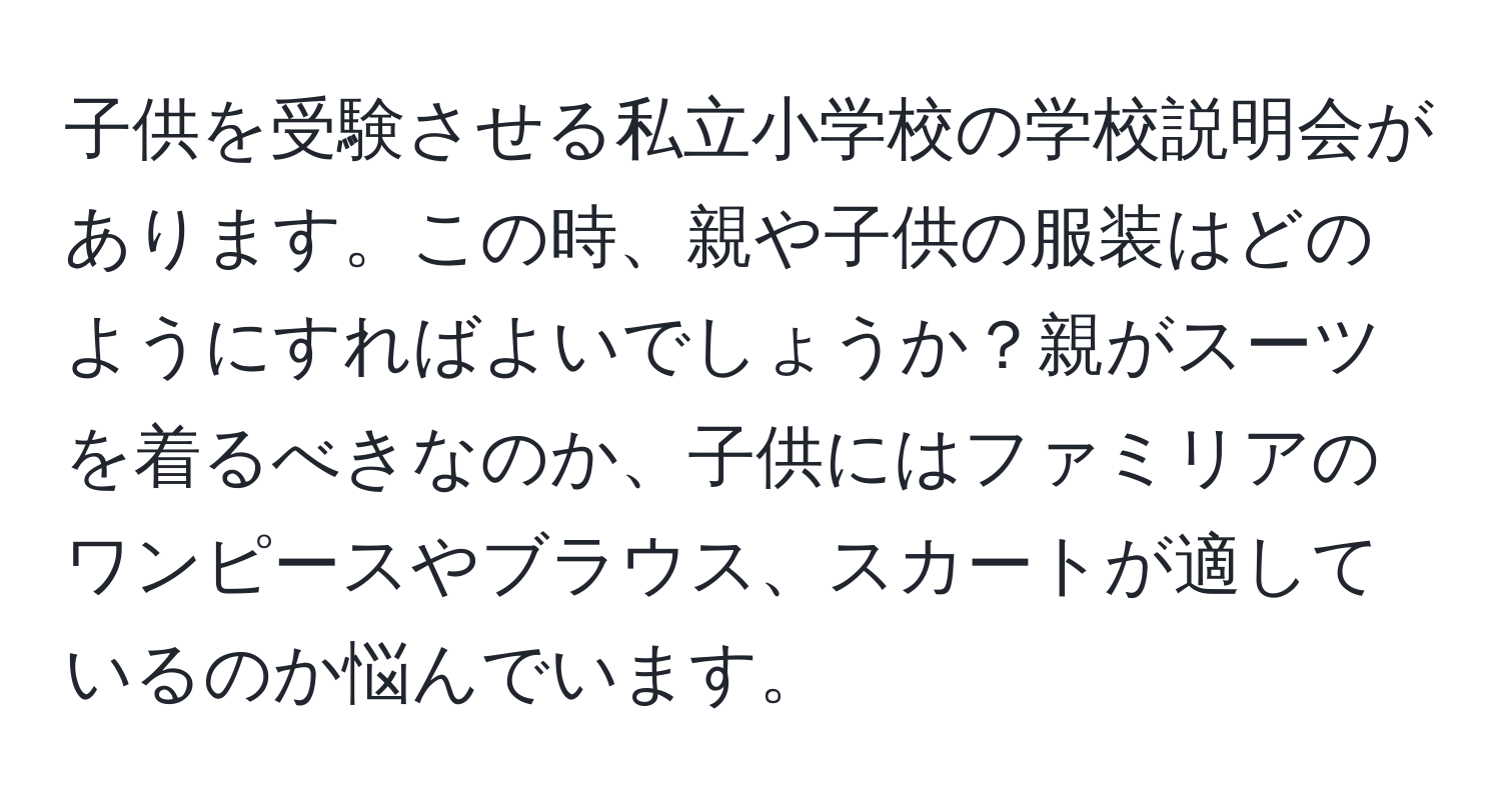 子供を受験させる私立小学校の学校説明会があります。この時、親や子供の服装はどのようにすればよいでしょうか？親がスーツを着るべきなのか、子供にはファミリアのワンピースやブラウス、スカートが適しているのか悩んでいます。