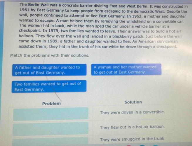 The Berlin Wall was a concrete barrier dividing East and West Berlin. It was constructed in 
1961 by East Germany to keep people from escaping to the democratic West. Despite the 
wall, people continued to attempt to flee East Germany. In 1963, a mother and daughter 
wanted to escape. A man helped them by removing the windshield on a convertible car. 
The women hid in back, while the man sped the car under a vehicle barrier at a 
checkpoint. In 1979, two families wanted to leave. Their answer was to build a hot air 
balloon. They flew over the wall and landed in a blackberry patch. Just before the wall 
came down in 1989, a father and daughter wanted to flee. An American serviceman 
assisted them; they hid in the trunk of his car while he drove through a checkpoint. 
Match the problems with their solutions. 
A father and daughter wanted to A woman and her mother wanted 
get out of East Germany. to get out of East Germany. 
Two families wanted to get out of 
East Germany. 
Problem Solution 
They were driven in a convertible. 
They flew out in a hot air balloon. 
They were smuggled in the trunk