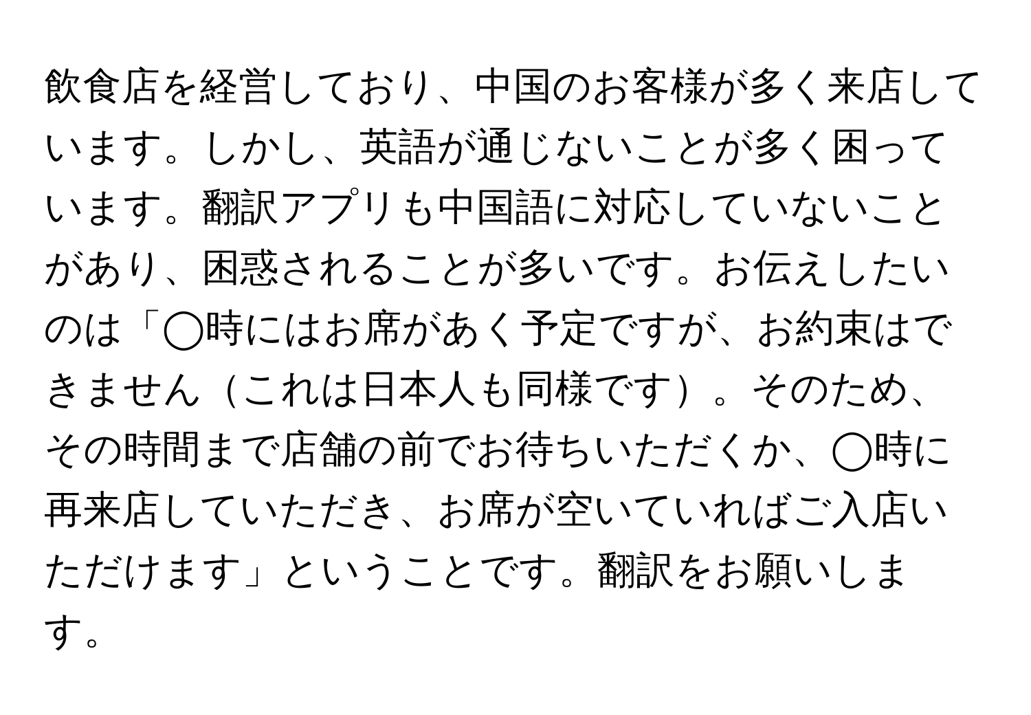 飲食店を経営しており、中国のお客様が多く来店しています。しかし、英語が通じないことが多く困っています。翻訳アプリも中国語に対応していないことがあり、困惑されることが多いです。お伝えしたいのは「◯時にはお席があく予定ですが、お約束はできませんこれは日本人も同様です。そのため、その時間まで店舗の前でお待ちいただくか、◯時に再来店していただき、お席が空いていればご入店いただけます」ということです。翻訳をお願いします。