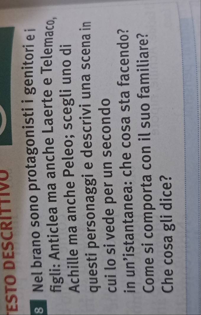 ESTO DESCRÍTTIV 
3 Nel brano sono protagonisti i genitori e i 
figli: Anticlea ma anche Laerte e Telemaco, 
Achille ma anche Peleo; scegli uno di 
questi personaggi e descrivi una scena in 
cui lo si vede per un secondo 
in un’istantanea: che cosa sta facendo? 
Come si comporta con il suo familiare? 
_ 
Che cosa gli dice? 
_