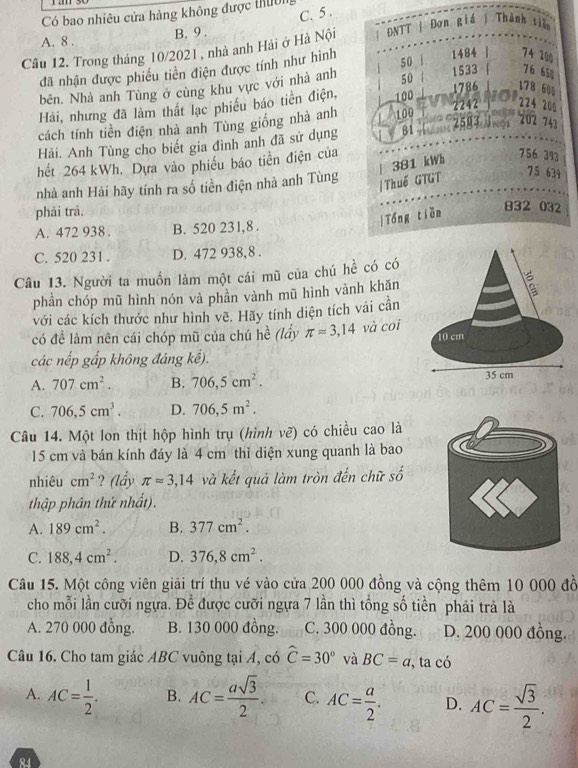 C. 5 .
Có bao nhiêu cửa hàng không được thuờn
A. 8 . B. 9 .
Câu 12. Trong tháng 10/2021 , nhà anh Hải ở Hà Nội
đã nhận được phiếu tiền điện được tính như hình
bên. Nhà anh Tùng ở cùng khu vực với nhà anh
Hải, nhưng đã làm thất lạc phiếu báo tiền điện,
cách tính tiền điện nhà anh Tùng giống nhà anh
Hải. Anh Tùng cho biết gia đình anh đã sử dụng
hết 264 kWh. Dựa vào phiếu báo tiền điện của
nhà anh Hải hãy tính ra số tiền điện nhà anh Tùng
phải trả.
A. 472 938 . B. 520 231,8 .
C. 520 231 . D. 472 938,8 .
Câu 13. Người ta muồn làm một cái mũ của chú hề có có
phần chóp mũ hình nón và phần vành mũ hình vành khăn 1
với các kích thước như hình vẽ. Hãy tính diện tích vải cần
có để làm nên cái chóp mũ của chú hề (lấy π approx 3,14 và coi
10 cm
các nếp gấp không đáng kể).
A. 707cm^2. B. 706,5cm^2. 35 cm
C. 706,5cm^3. D. 706,5m^2.
Câu 14. Một lon thịt hộp hình trụ (hình vẽ) có chiều cao là
15 cm và bán kính đáy là 4 cm thì diện xung quanh là bao
nhiêu cm^2 ? (lầy π approx 3,14 và kết quả làm tròn đến chữ số
thập phân thứ nhất).
A. 189cm^2. B. 377cm^2.
C. 188,4cm^2. D. 376,8cm^2.
Câu 15. Một công viên giải trí thu vé vào cửa 200 000 đồng và cộng thêm 10 000 đồ
cho mỗi lần cưỡi ngựa. Để được cưỡi ngựa 7 lần thì tổng số tiền phải trả là
A. 270 000 đồng. B. 130 000 đồng. C. 300 000 đồng. D. 200 000 đồng.
Câu 16. Cho tam giác ABC vuông tại A, có widehat C=30° và BC=a, ,ta có
A. AC= 1/2 . B. AC= asqrt(3)/2 . C. AC= a/2 . D. AC= sqrt(3)/2 .
84