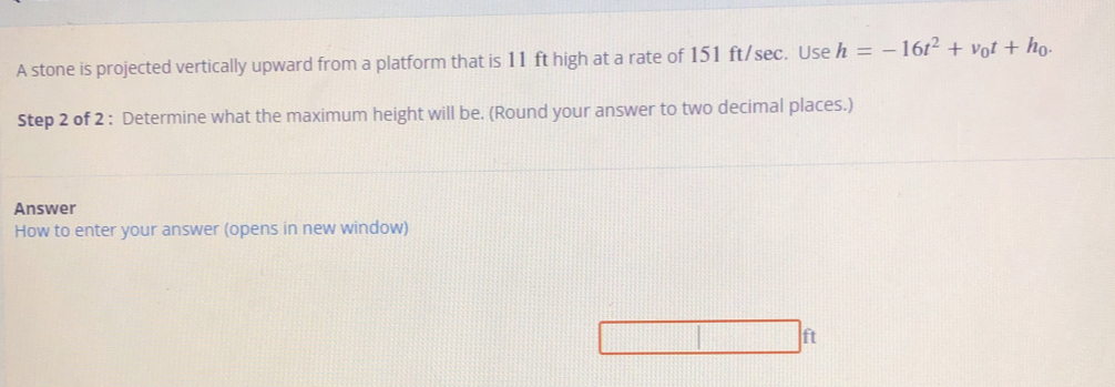 A stone is projected vertically upward from a platform that is 11 ft high at a rate of 151 ft/sec. Use h=-16t^2+v_0t+h_0. 
Step 2 of 2 : Determine what the maximum height will be. (Round your answer to two decimal places.) 
Answer 
How to enter your answer (opens in new window)