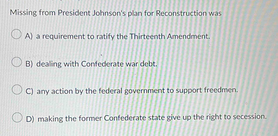 Missing from President Johnson's plan for Reconstruction was
A) a requirement to ratify the Thirteenth Amendment.
B) dealing with Confederate war debt.
C) any action by the federal government to support freedmen.
D) making the former Confederate state give up the right to secession.