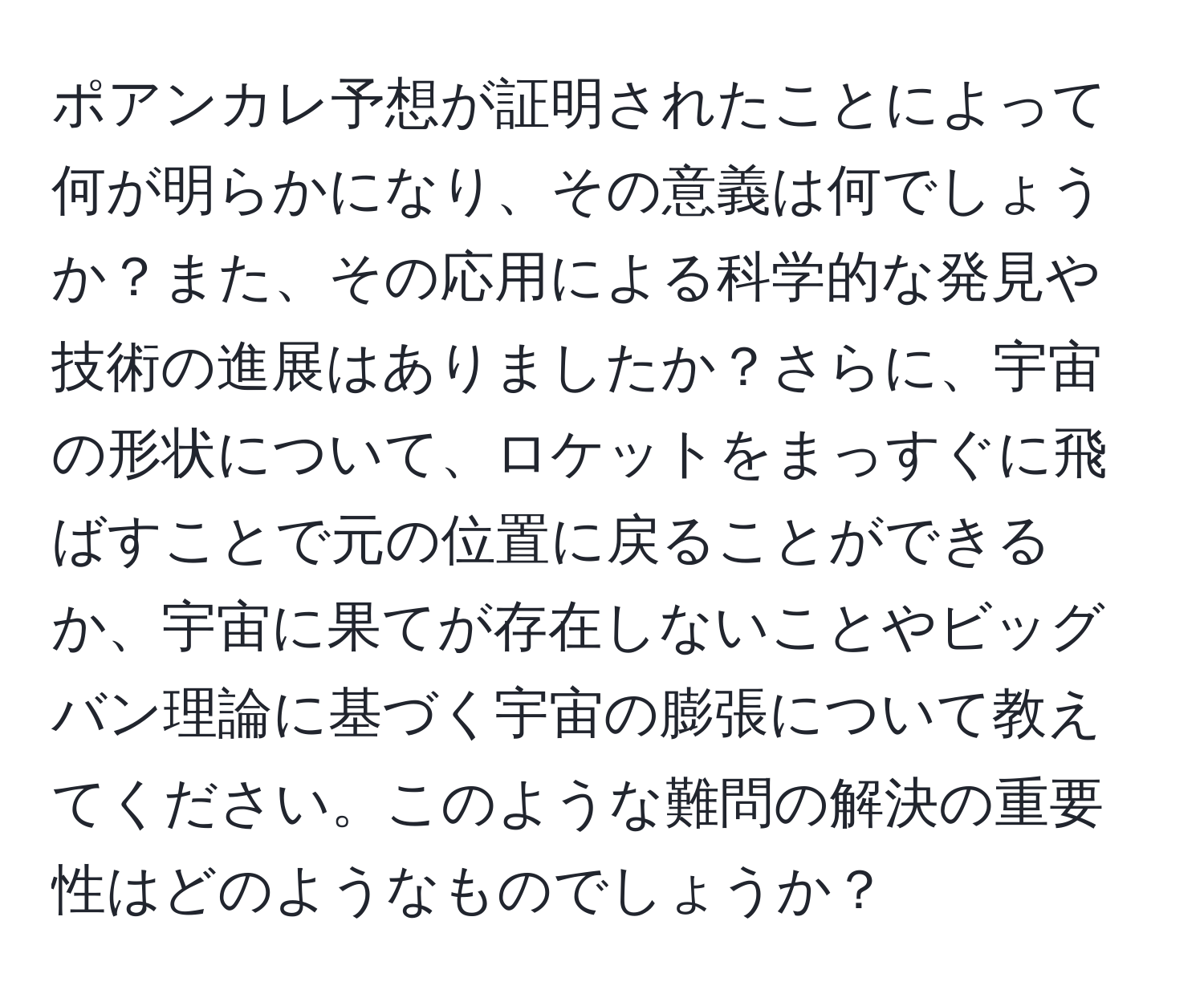 ポアンカレ予想が証明されたことによって何が明らかになり、その意義は何でしょうか？また、その応用による科学的な発見や技術の進展はありましたか？さらに、宇宙の形状について、ロケットをまっすぐに飛ばすことで元の位置に戻ることができるか、宇宙に果てが存在しないことやビッグバン理論に基づく宇宙の膨張について教えてください。このような難問の解決の重要性はどのようなものでしょうか？