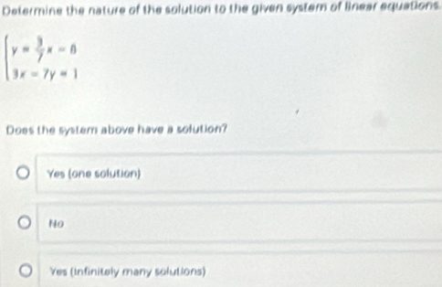 Determine the nature of the solution to the given system of Bnear equations.
beginarrayl y= 3/7 x-8 3x-7y=1endarray.
Does the systern above have a solution?
Yes (one solution)
No
Yes (infinitely many solutions)