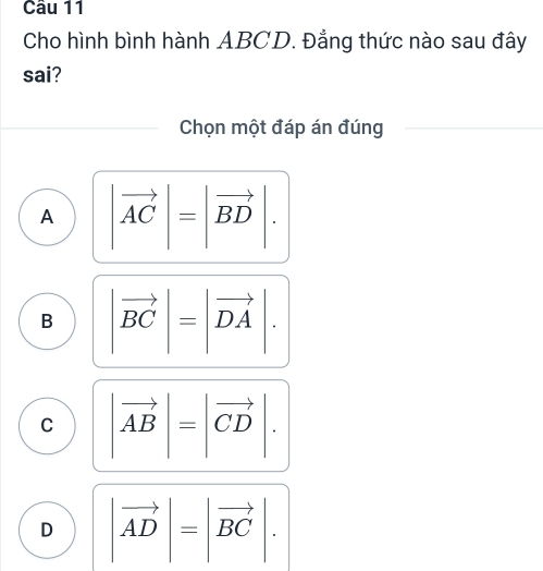 Cho hình bình hành ABCD. Đẳng thức nào sau đây
sai?
Chọn một đáp án đúng
A |vector AC|=|vector BD|.
B |vector BC|=|vector DA|.
C |vector AB|=|vector CD|.
D |vector AD|=|vector BC|.