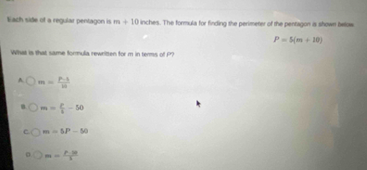 Each side of a regular pentagon is m+10 inches. The formula for finding the perimeter of the pentagon is shown below
P=5(m+10)
What is that same formula rewritten for m in terms of P?
A. m= (P-5)/10 
m= P/5 -50
C m=5P-50
。 m= (p-50)/5 