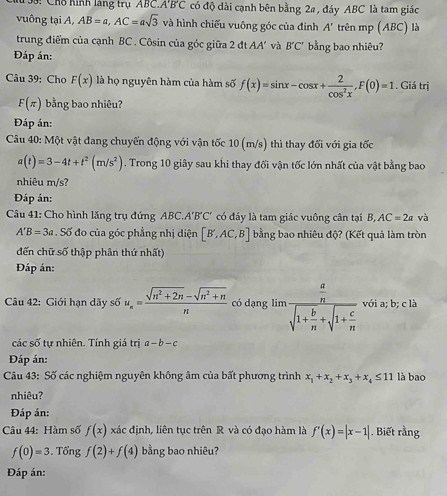 133: Chỗ hình làng trụ ABC. A'B'C có độ dài cạnh bên bằng 2ª , đáy ABC là tam giác
vuông tại A, AB=a,AC=asqrt(3) và hình chiếu vuông góc của định A' trên mp (ABC) là
trung điểm của cạnh BC . Côsin của góc giữa 2 đt AA' và B'C' bằng bao nhiêu?
Đáp án:
Câu 39: Cho F(x) là họ nguyên hàm của hàm số f(x)=sin x-cos x+ 2/cos^2x ,F(0)=1. Giá trị
F(π ) bằng bao nhiêu?
Đáp án:
Câu 40: Một vật đang chuyển động với vận tốc 10 (m/s) thì thay đổi với gia tốc
a(t)=3-4t+t^2(m/s^2). Trong 10 giây sau khi thay đổi vận tốc lớn nhất của vật bằng bao
nhiêu m/s?
Đáp án:
Câu 41: Cho hình lăng trụ đứng ABC.A'B'C' có đáy là tam giác vuông cân tại B, AC=2a và
A'B=3a Số đo của góc phẳng nhị diện [B',AC,B] bằng bao nhiêu độ? (Kết quả làm tròn
đến chữ số thập phân thứ nhất)
Đáp án:
Câu 42: Giới hạn dãy số u_n= (sqrt(n^2+2n)-sqrt(n^2+n))/n  có dạng limlimits frac  a/n sqrt(1+frac b)n+sqrt(1+frac c)n với a; b; c là
các số tự nhiên. Tính giá trị a-b-c
Đáp án:
Câu 43: Số các nghiệm nguyên không âm của bất phương trình x_1+x_2+x_3+x_4≤ 11 là bao
nhiêu?
Đáp án:
Câu 44: Hàm số f(x) xác định, liên tục trên R và có đạo hàm là f'(x)=|x-1|. Biết rằng
f(0)=3. Tổng f(2)+f(4) bằng bao nhiêu?
Đáp án: