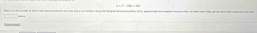 rho =x^3-150x+550
where x is the number of Xbox video games produced and sold, and p is in dollars. Using the Marginal Revenue function, R'(x) , approximate the marginal revenue when 10 Math-Hero video games have been produced and spid. 
dollars 
Bubmil Answer