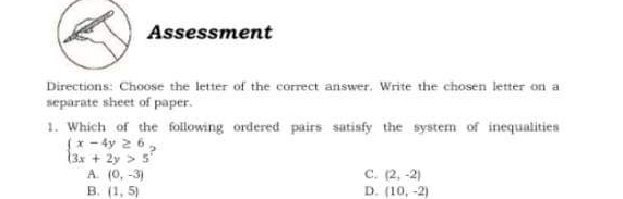 Assessment
Directions: Choose the letter of the correct answer. Write the chosen letter on a
separate sheet of paper.
1. Which of the following ordered pairs satisfy the system of inequalities
beginarrayl x-4y≥ 6 3x+2y>5endarray. :
C. (2,-2)
A. (0,-3) D. (10,-2)
B. (1,5)