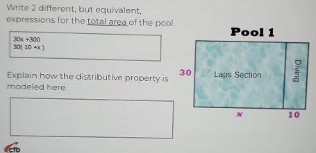 Write 2 different, but equivalent, 
expressions for the total area of the pool.
30x+300
30(10+x)
Explain how the distributive property is 
modeled here. 
Ccrb