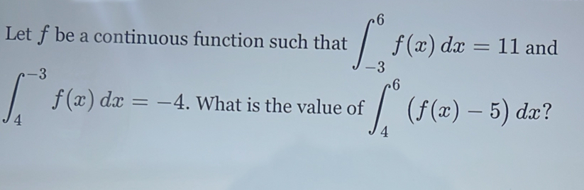 Let ƒ be a continuous function such that ∈t _(-3)^6f(x)dx=11 and
∈t _4^(-3)f(x)dx=-4. What is the value of ∈t _4^6(f(x)-5)dx ?