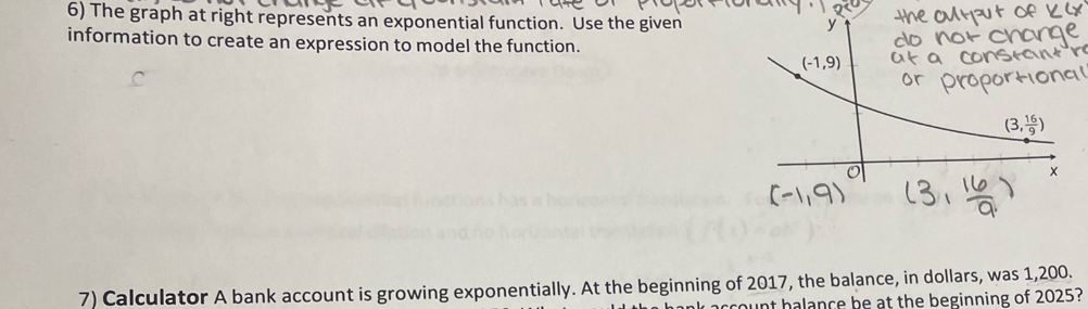 The graph at right represents an exponential function. Use the given 
y 
information to create an expression to model the function.
(-1,9)
(3, 16/9 )
× 
7) Calculator A bank account is growing exponentially. At the beginning of 2017, the balance, in dollars, was 1,200. 
count halance be at the beginning of 2025?