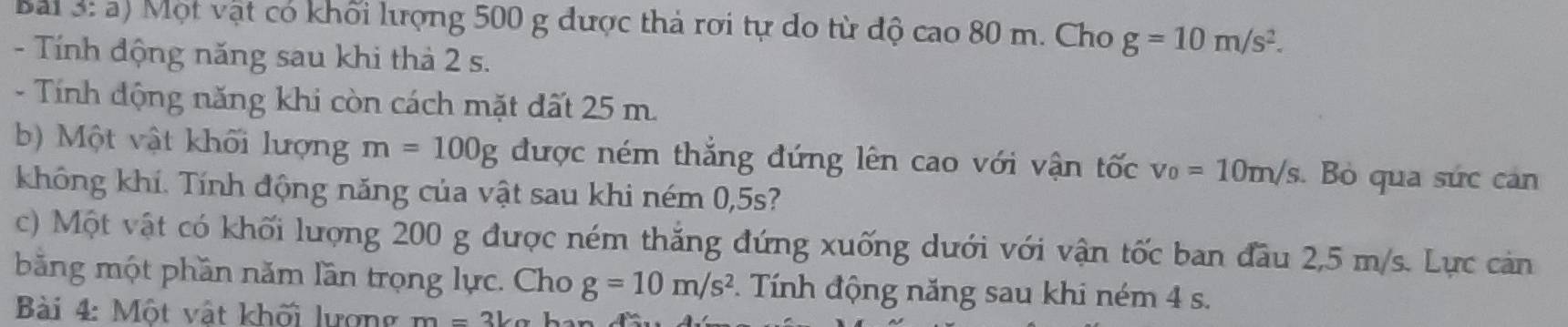 Bai 3: a) Một vật có khối lượng 500 g được thả rơi tự do từ độ cao 80 m. Cho g=10m/s^2. 
- Tính động năng sau khi thà 2 s. 
- Tính động năng khi còn cách mặt đất 25 m. 
b) Một vật khối lượng m=100g được ném thắng đứng lên cao với vận tốc v_0=10m/s. Bỏ qua sức can 
không khí. Tính động năng của vật sau khi ném 0,5s? 
c) Một vật có khối lượng 200 g được ném thắng đứng xuống dưới với vận tốc ban đầu 2,5 m/s. Lực cản 
bằng một phần năm lần trọng lực. Cho g=10m/s^2. Tính động năng sau khi ném 4 s. 
Bài 4: Một vật khối lượng m=3kg