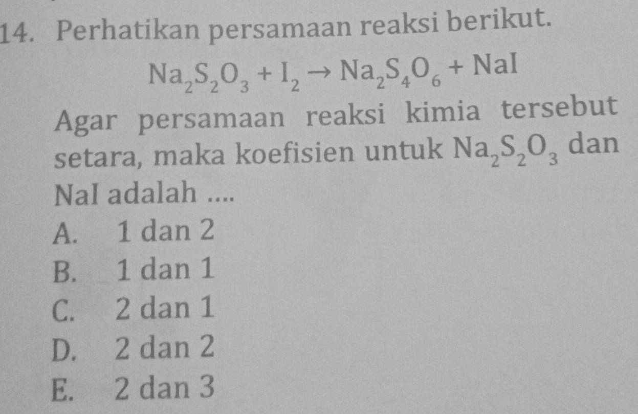 Perhatikan persamaan reaksi berikut.
Na_2S_2O_3+I_2to Na_2S_4O_6+NaI
Agar persamaan reaksi kimia tersebut
setara, maka koefisien untuk Na_2S_2O_3 dan
NaI adalah ....
A. 1 dan 2
B. 1 dan 1
C. 2 dan 1
D. 2 dan 2
E. 2 dan 3