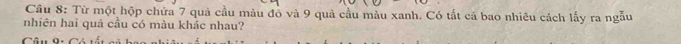 Từ một hộp chứa 7 quả cầu màu đồ và 9 quả cầu màu xanh. Có tất cả bao nhiêu cách lấy ra ngẫu 
nhiên hai quả cầu có màu khác nhau? 
Câu 9: Có tổ