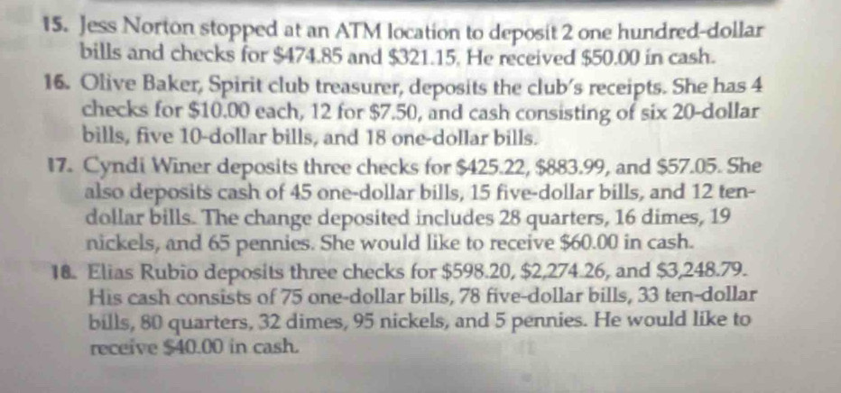 Jess Norton stopped at an ATM location to deposit 2 one hundred-dollar 
bills and checks for $474.85 and $321.15. He received $50.00 in cash. 
16. Olive Baker, Spirit club treasurer, deposits the club's receipts. She has 4
checks for $10.00 each, 12 for $7.50, and cash consisting of six 20-dollar
bills, five 10-dollar bills, and 18 one-dollar bills. 
17. Cyndi Winer deposits three checks for $425.22, $883.99, and $57.05. She 
also deposits cash of 45 one-dollar bills, 15 five-dollar bills, and 12 ten-
dollar bills. The change deposited includes 28 quarters, 16 dimes, 19
nickels, and 65 pennies. She would like to receive $60.00 in cash. 
18. Elias Rubio deposits three checks for $598.20, $2,274.26, and $3,248.79. 
His cash consists of 75 one-dollar bills, 78 five-dollar bills, 33 ten-dollar
bills, 80 quarters, 32 dimes, 95 nickels, and 5 pennies. He would like to 
receive $40.00 in cash.